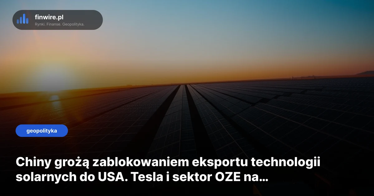 Chiny grożą zablokowaniem eksportu technologii solarnych do USA. Tesla i sektor OZE na celowniku
