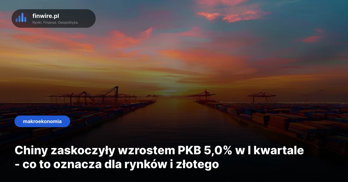 Chiny zaskoczyły wzrostem PKB 5,0% w I kwartale - co to oznacza dla rynków i złotego