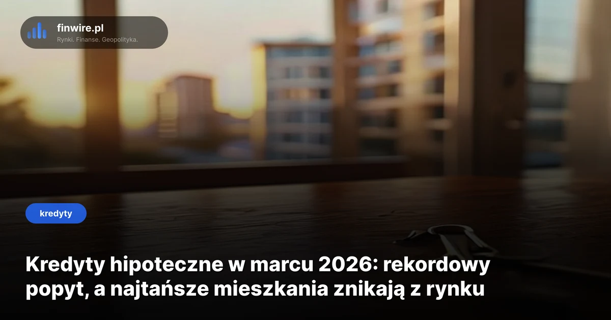 Kredyty hipoteczne w marcu 2026: rekordowy popyt, a najtańsze mieszkania znikają z rynku